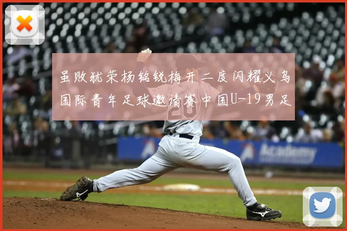 虽败犹荣杨铭锐梅开二度闪耀义乌国际青年足球邀请赛中国U-19男足2-4澳大利亚